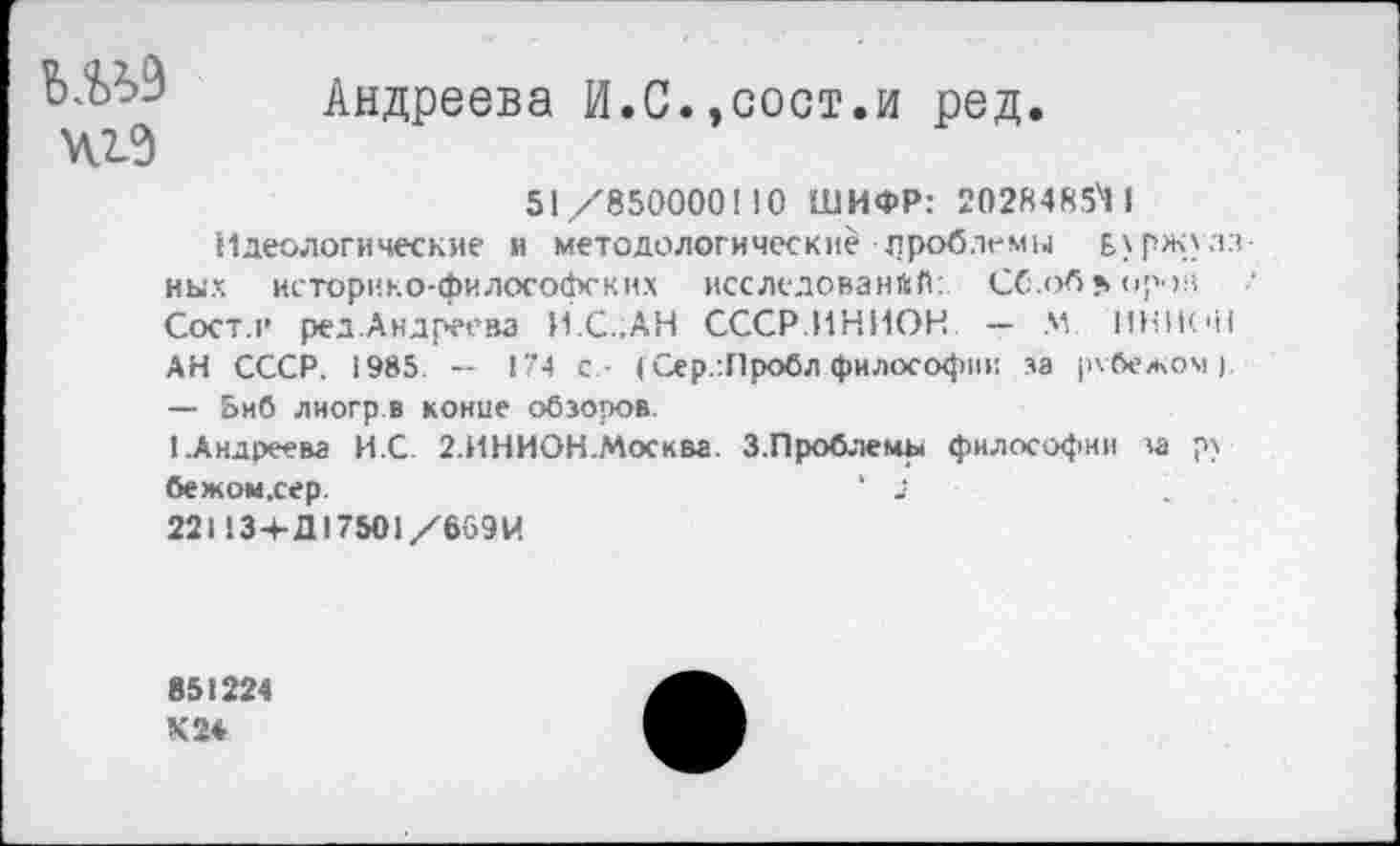 ﻿Андреева И.С..сост.и ред.
51/850000110 ШИФР: 20284854 I Идеологические и методологически/-проблемы Буржуазных историко-философских исследований: Сб.об«. ирон Сост.н ред.Андреева И.С..АН СССР.ИНИОН — М ИНИОН АН СССР. 1985. — 174 с - (Сер..Пробл философии за рзбежом). — 5иб лиогр.в конце обзоров.
1 Андреева И.С 2.ИНИОН.Москва. З.Проблемы философии за ру бежом,сер.	‘ 2
22НЗ+Д175О1/669И
851224
Х24